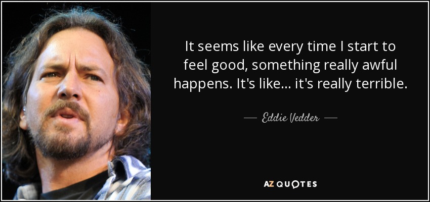 It seems like every time I start to feel good, something really awful happens. It's like... it's really terrible. - Eddie Vedder