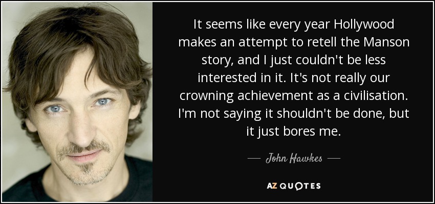 It seems like every year Hollywood makes an attempt to retell the Manson story, and I just couldn't be less interested in it. It's not really our crowning achievement as a civilisation. I'm not saying it shouldn't be done, but it just bores me. - John Hawkes