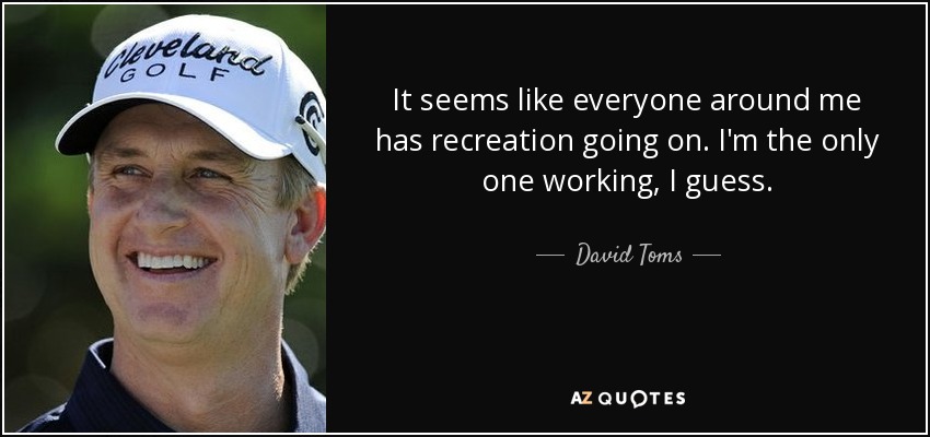 It seems like everyone around me has recreation going on. I'm the only one working, I guess. - David Toms