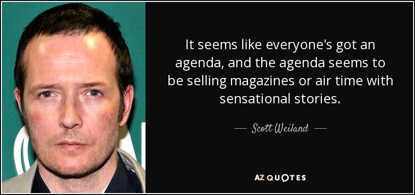 It seems like everyone's got an agenda, and the agenda seems to be selling magazines or air time with sensational stories. - Scott Weiland