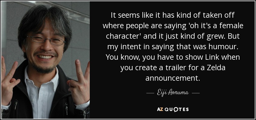 It seems like it has kind of taken off where people are saying 'oh it's a female character' and it just kind of grew. But my intent in saying that was humour. You know, you have to show Link when you create a trailer for a Zelda announcement. - Eiji Aonuma
