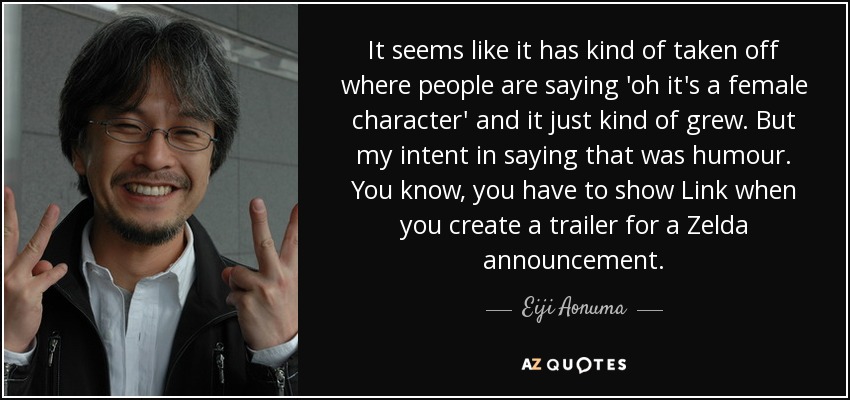 It seems like it has kind of taken off where people are saying 'oh it's a female character' and it just kind of grew. But my intent in saying that was humour. You know, you have to show Link when you create a trailer for a Zelda announcement. - Eiji Aonuma