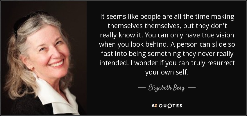 It seems like people are all the time making themselves themselves, but they don't really know it. You can only have true vision when you look behind. A person can slide so fast into being something they never really intended. I wonder if you can truly resurrect your own self. - Elizabeth Berg