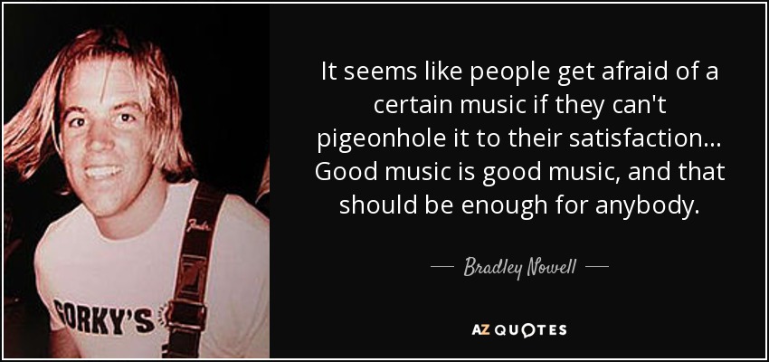 It seems like people get afraid of a certain music if they can't pigeonhole it to their satisfaction... Good music is good music, and that should be enough for anybody. - Bradley Nowell