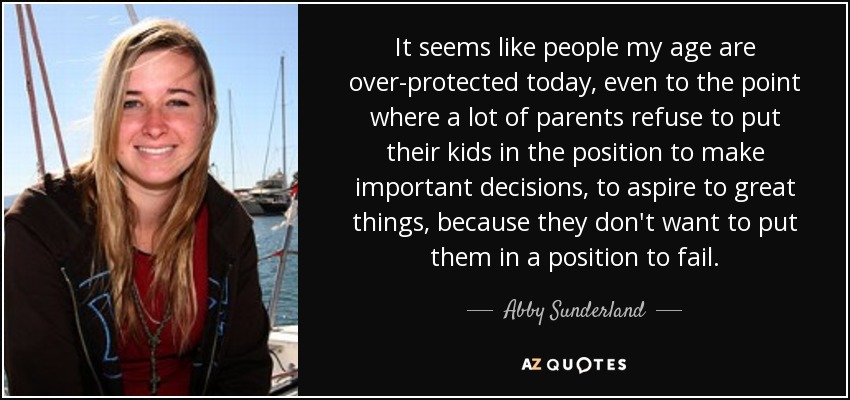 It seems like people my age are over-protected today, even to the point where a lot of parents refuse to put their kids in the position to make important decisions, to aspire to great things, because they don't want to put them in a position to fail. - Abby Sunderland