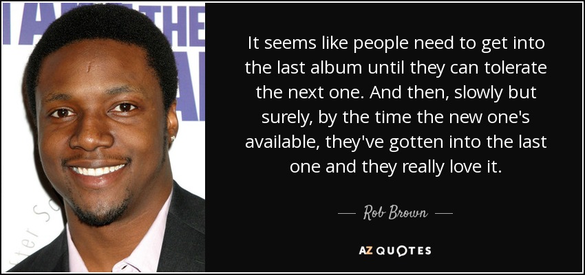 It seems like people need to get into the last album until they can tolerate the next one. And then, slowly but surely, by the time the new one's available, they've gotten into the last one and they really love it. - Rob Brown