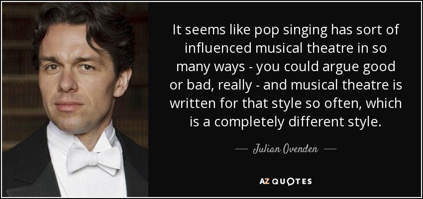 It seems like pop singing has sort of influenced musical theatre in so many ways - you could argue good or bad, really - and musical theatre is written for that style so often, which is a completely different style. - Julian Ovenden
