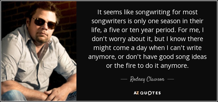 It seems like songwriting for most songwriters is only one season in their life, a five or ten year period. For me, I don't worry about it, but I know there might come a day when I can't write anymore, or don't have good song ideas or the fire to do it anymore. - Rodney Clawson