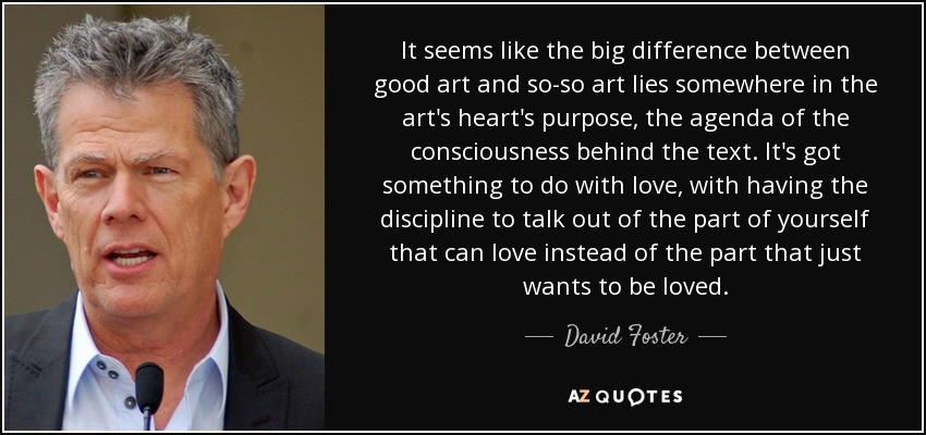 It seems like the big difference between good art and so-so art lies somewhere in the art's heart's purpose, the agenda of the consciousness behind the text. It's got something to do with love, with having the discipline to talk out of the part of yourself that can love instead of the part that just wants to be loved. - David Foster