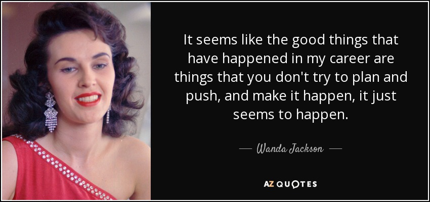 It seems like the good things that have happened in my career are things that you don't try to plan and push, and make it happen, it just seems to happen. - Wanda Jackson