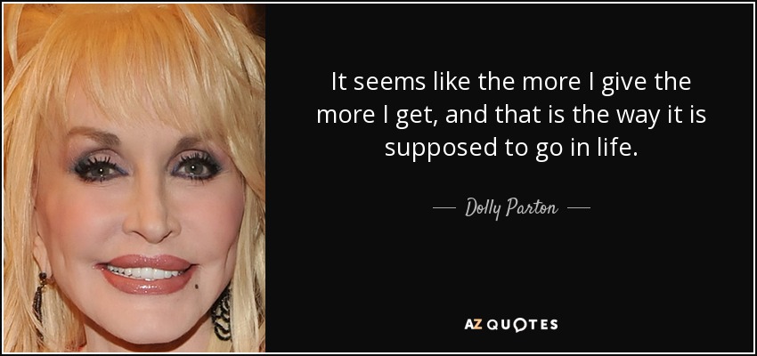 It seems like the more I give the more I get, and that is the way it is supposed to go in life. - Dolly Parton