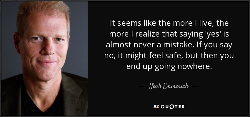 It seems like the more I live, the more I realize that saying 'yes' is almost never a mistake. If you say no, it might feel safe, but then you end up going nowhere. - Noah Emmerich