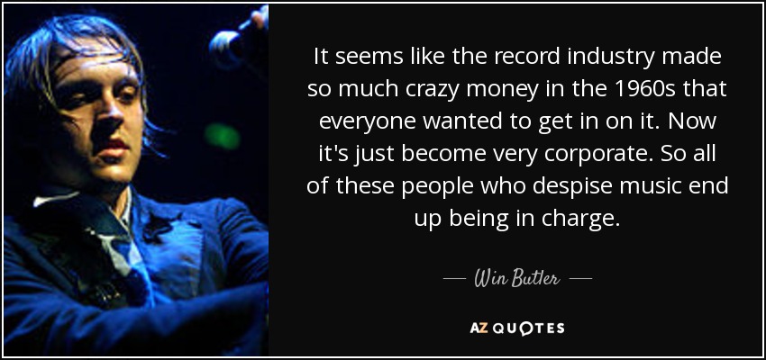It seems like the record industry made so much crazy money in the 1960s that everyone wanted to get in on it. Now it's just become very corporate. So all of these people who despise music end up being in charge. - Win Butler