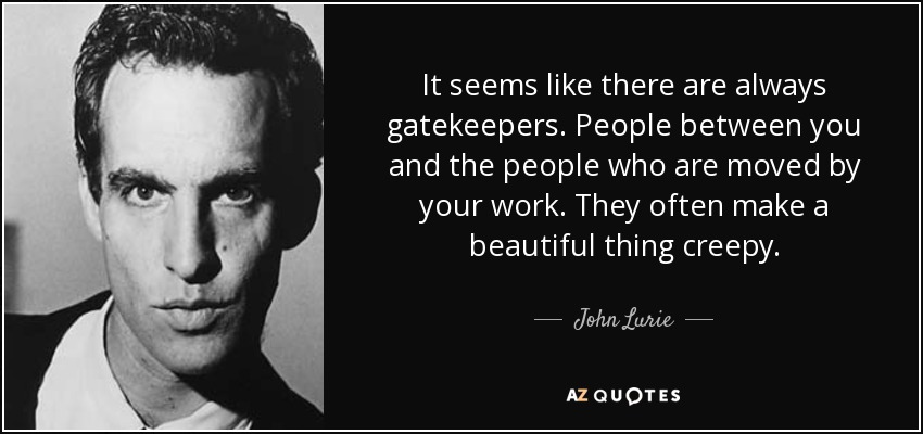 It seems like there are always gatekeepers. People between you and the people who are moved by your work. They often make a beautiful thing creepy. - John Lurie