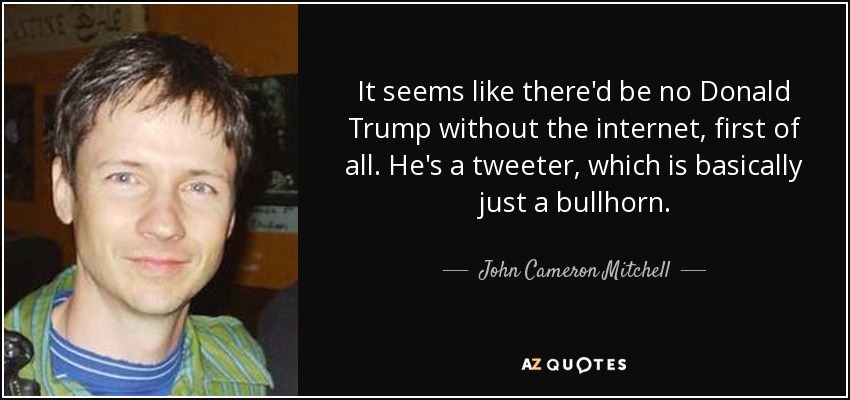 It seems like there'd be no Donald Trump without the internet, first of all. He's a tweeter, which is basically just a bullhorn. - John Cameron Mitchell