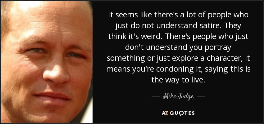 It seems like there's a lot of people who just do not understand satire. They think it's weird. There's people who just don't understand you portray something or just explore a character, it means you're condoning it, saying this is the way to live. - Mike Judge