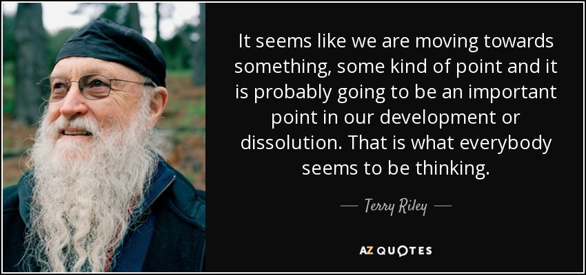 It seems like we are moving towards something, some kind of point and it is probably going to be an important point in our development or dissolution. That is what everybody seems to be thinking. - Terry Riley