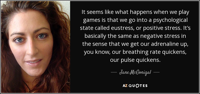 It seems like what happens when we play games is that we go into a psychological state called eustress, or positive stress. It's basically the same as negative stress in the sense that we get our adrenaline up, you know, our breathing rate quickens, our pulse quickens. - Jane McGonigal