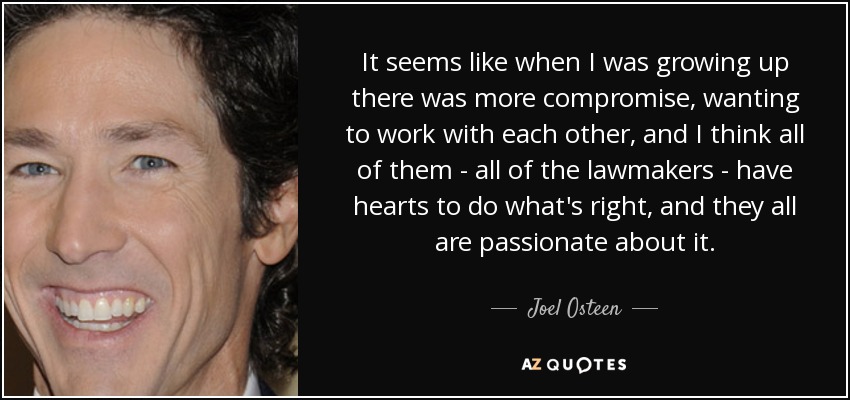 It seems like when I was growing up there was more compromise, wanting to work with each other, and I think all of them - all of the lawmakers - have hearts to do what's right, and they all are passionate about it. - Joel Osteen