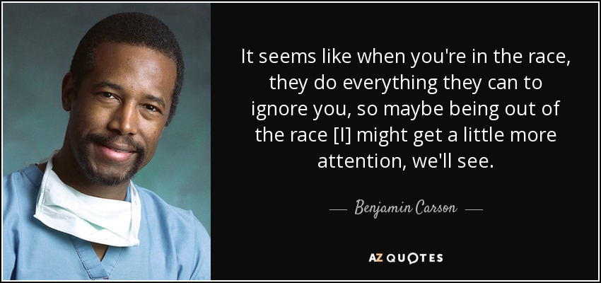 It seems like when you're in the race, they do everything they can to ignore you, so maybe being out of the race [I] might get a little more attention, we'll see. - Benjamin Carson