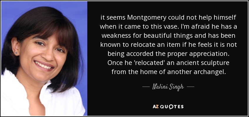 it seems Montgomery could not help himself when it came to this vase. I'm afraid he has a weakness for beautiful things and has been known to relocate an item if he feels it is not being accorded the proper appreciation. Once he 'relocated' an ancient sculpture from the home of another archangel. - Nalini Singh