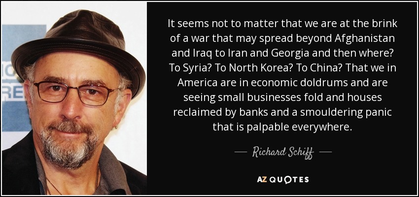 It seems not to matter that we are at the brink of a war that may spread beyond Afghanistan and Iraq to Iran and Georgia and then where? To Syria? To North Korea? To China? That we in America are in economic doldrums and are seeing small businesses fold and houses reclaimed by banks and a smouldering panic that is palpable everywhere. - Richard Schiff