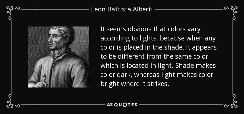 It seems obvious that colors vary according to lights, because when any color is placed in the shade, it appears to be different from the same color which is located in light. Shade makes color dark, whereas light makes color bright where it strikes. - Leon Battista Alberti