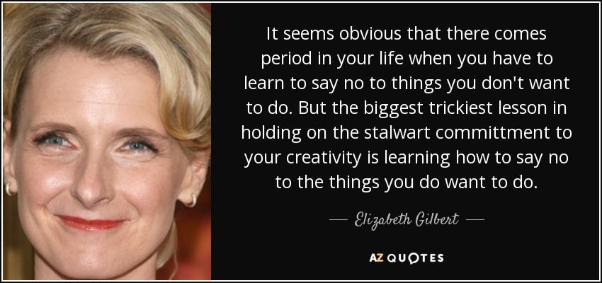 It seems obvious that there comes period in your life when you have to learn to say no to things you don't want to do. But the biggest trickiest lesson in holding on the stalwart committment to your creativity is learning how to say no to the things you do want to do. - Elizabeth Gilbert