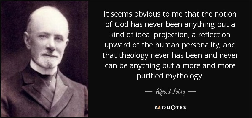 It seems obvious to me that the notion of God has never been anything but a kind of ideal projection, a reflection upward of the human personality, and that theology never has been and never can be anything but a more and more purified mythology. - Alfred Loisy