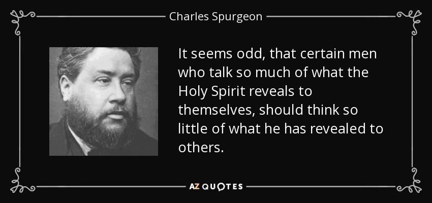 It seems odd, that certain men who talk so much of what the Holy Spirit reveals to themselves, should think so little of what he has revealed to others. - Charles Spurgeon