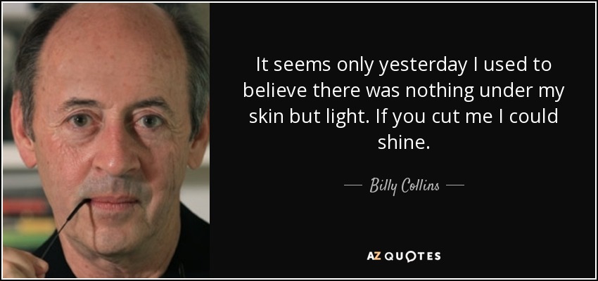 It seems only yesterday I used to believe there was nothing under my skin but light. If you cut me I could shine. - Billy Collins