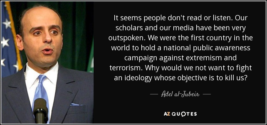 It seems people don't read or listen. Our scholars and our media have been very outspoken. We were the first country in the world to hold a national public awareness campaign against extremism and terrorism. Why would we not want to fight an ideology whose objective is to kill us? - Adel al-Jubeir