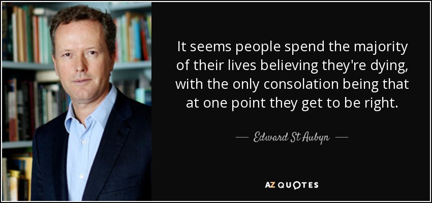 It seems people spend the majority of their lives believing they're dying, with the only consolation being that at one point they get to be right. - Edward St Aubyn