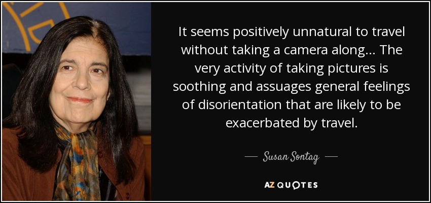 It seems positively unnatural to travel without taking a camera along... The very activity of taking pictures is soothing and assuages general feelings of disorientation that are likely to be exacerbated by travel. - Susan Sontag