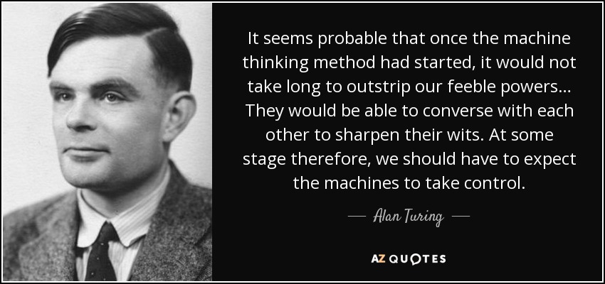 It seems probable that once the machine thinking method had started, it would not take long to outstrip our feeble powers… They would be able to converse with each other to sharpen their wits. At some stage therefore, we should have to expect the machines to take control. - Alan Turing
