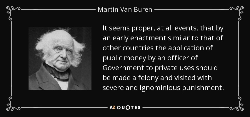 It seems proper, at all events, that by an early enactment similar to that of other countries the application of public money by an officer of Government to private uses should be made a felony and visited with severe and ignominious punishment. - Martin Van Buren