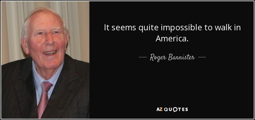 It seems quite impossible to walk in America. - Roger Bannister