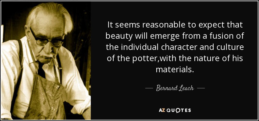 It seems reasonable to expect that beauty will emerge from a fusion of the individual character and culture of the potter,with the nature of his materials. - Bernard Leach