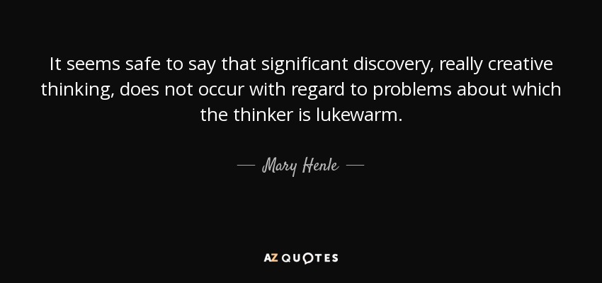 It seems safe to say that significant discovery, really creative thinking, does not occur with regard to problems about which the thinker is lukewarm. - Mary Henle