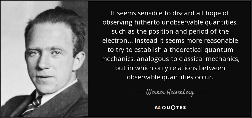 It seems sensible to discard all hope of observing hitherto unobservable quantities, such as the position and period of the electron... Instead it seems more reasonable to try to establish a theoretical quantum mechanics, analogous to classical mechanics, but in which only relations between observable quantities occur. - Werner Heisenberg