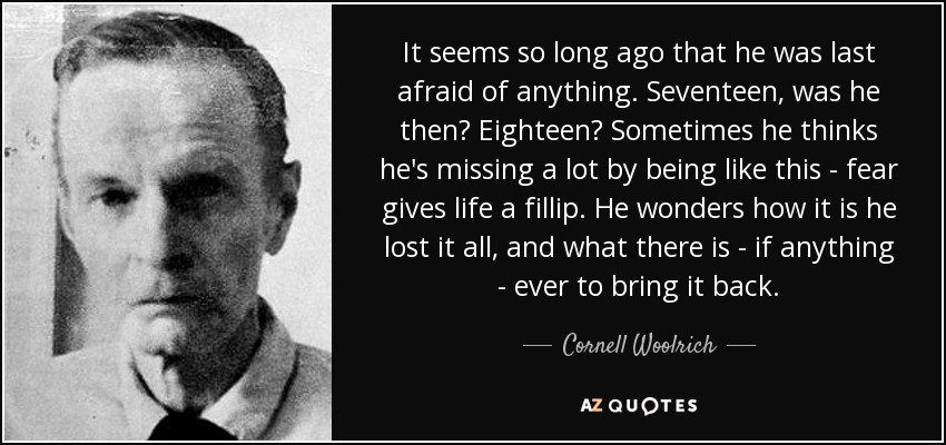 It seems so long ago that he was last afraid of anything. Seventeen, was he then? Eighteen? Sometimes he thinks he's missing a lot by being like this - fear gives life a fillip. He wonders how it is he lost it all, and what there is - if anything - ever to bring it back. - Cornell Woolrich
