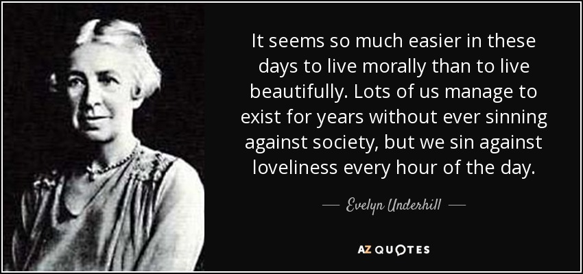 It seems so much easier in these days to live morally than to live beautifully. Lots of us manage to exist for years without ever sinning against society, but we sin against loveliness every hour of the day. - Evelyn Underhill