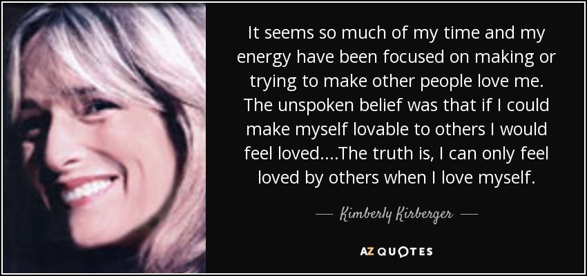 It seems so much of my time and my energy have been focused on making or trying to make other people love me. The unspoken belief was that if I could make myself lovable to others I would feel loved....The truth is, I can only feel loved by others when I love myself. - Kimberly Kirberger