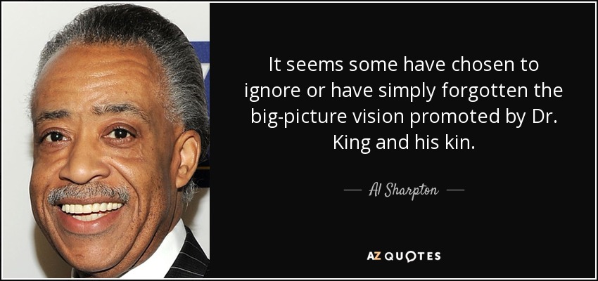 It seems some have chosen to ignore or have simply forgotten the big-picture vision promoted by Dr. King and his kin. - Al Sharpton