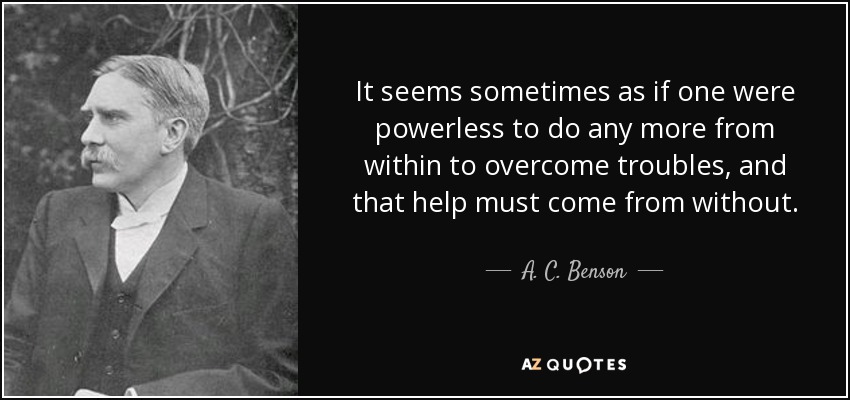 It seems sometimes as if one were powerless to do any more from within to overcome troubles, and that help must come from without. - A. C. Benson