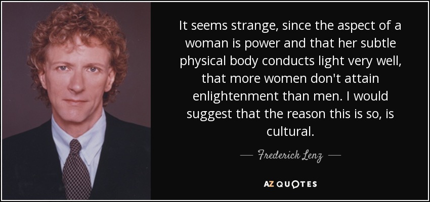 It seems strange, since the aspect of a woman is power and that her subtle physical body conducts light very well, that more women don't attain enlightenment than men. I would suggest that the reason this is so, is cultural. - Frederick Lenz