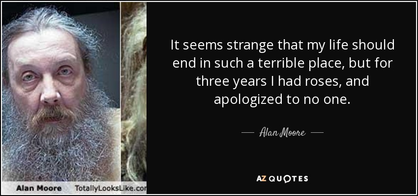 It seems strange that my life should end in such a terrible place, but for three years I had roses, and apologized to no one. - Alan Moore