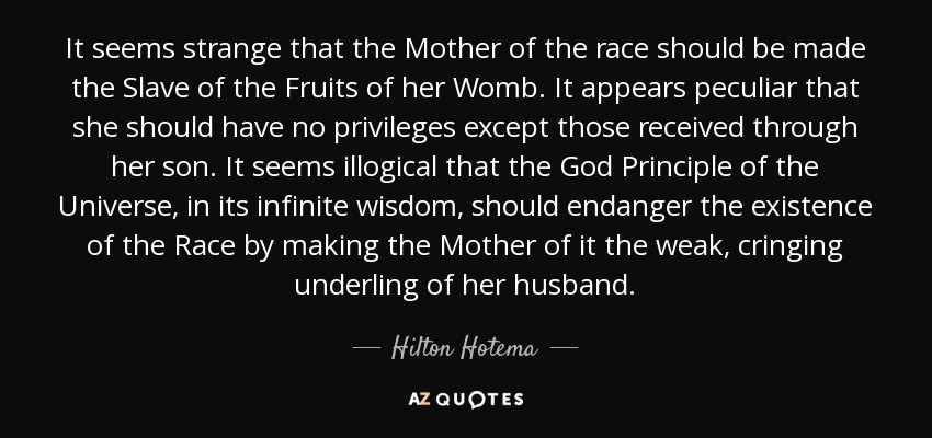 It seems strange that the Mother of the race should be made the Slave of the Fruits of her Womb. It appears peculiar that she should have no privileges except those received through her son. It seems illogical that the God Principle of the Universe, in its infinite wisdom, should endanger the existence of the Race by making the Mother of it the weak, cringing underling of her husband. - Hilton Hotema