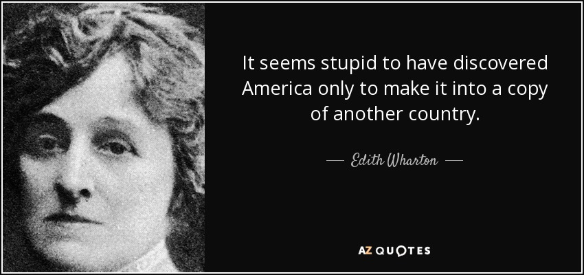 It seems stupid to have discovered America only to make it into a copy of another country. - Edith Wharton