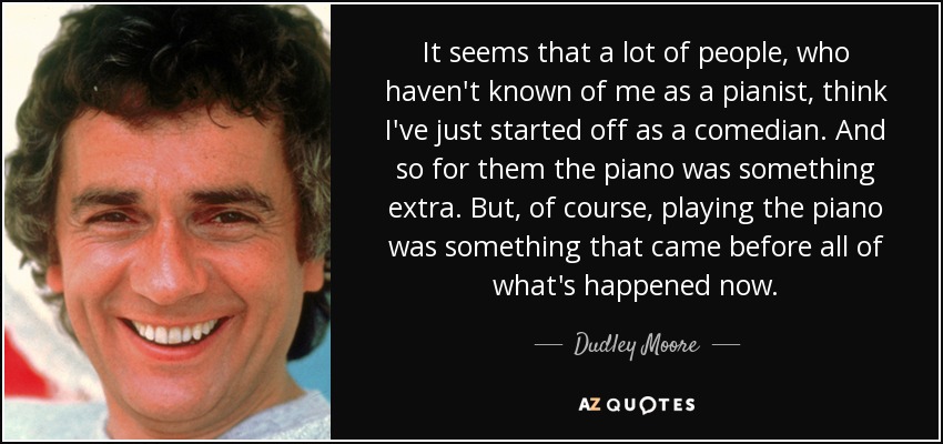 It seems that a lot of people, who haven't known of me as a pianist, think I've just started off as a comedian. And so for them the piano was something extra. But, of course, playing the piano was something that came before all of what's happened now. - Dudley Moore